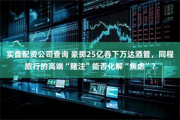 实盘配资公司查询 豪掷25亿吞下万达酒管，同程旅行的高端“赌注”能否化解“焦虑”？