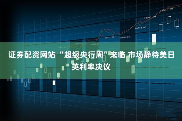 证券配资网站 “超级央行周”来临 市场静待美日英利率决议