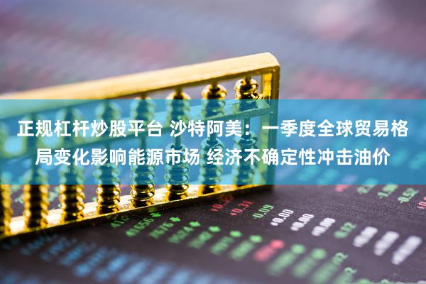 正规杠杆炒股平台 沙特阿美：一季度全球贸易格局变化影响能源市场 经济不确定性冲击油价