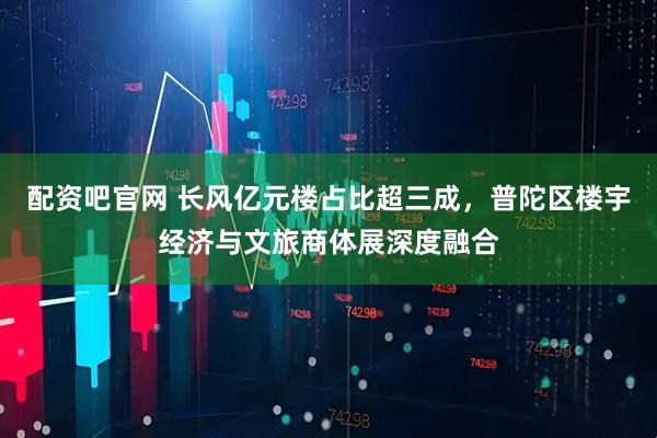 配资吧官网 长风亿元楼占比超三成，普陀区楼宇经济与文旅商体展深度融合