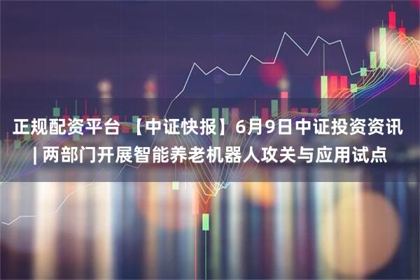 正规配资平台 【中证快报】6月9日中证投资资讯 | 两部门开展智能养老机器人攻关与应用试点