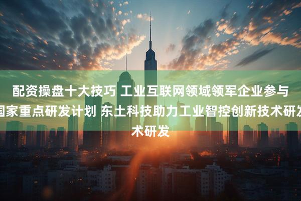 配资操盘十大技巧 工业互联网领域领军企业参与国家重点研发计划 东土科技助力工业智控创新技术研发