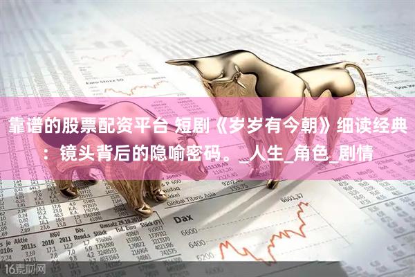 靠谱的股票配资平台 短剧《岁岁有今朝》细读经典：镜头背后的隐喻密码。_人生_角色_剧情