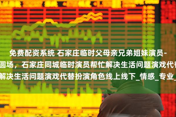 免费配资系统 石家庄临时父母亲兄弟姐妹演员-生活演员定制演戏救急圆场，石家庄同城临时演员帮忙解决生活问题演戏代替扮演角色线上线下_情感_专业_人情