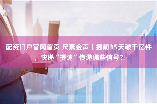 配资门户官网首页 尺素金声｜提前35天破千亿件，快递“提速”传递哪些信号？