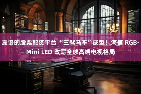 靠谱的股票配资平台 “三驾马车”成型！海信 RGB-Mini LED 改写全球高端电视格局