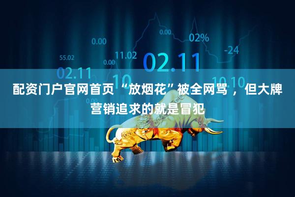配资门户官网首页 “放烟花”被全网骂 ，但大牌营销追求的就是冒犯