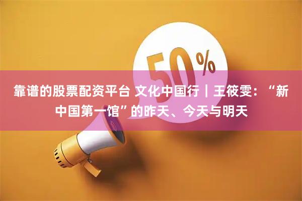 靠谱的股票配资平台 文化中国行|王筱雯:“新中国第一馆”的昨天、今天与明天