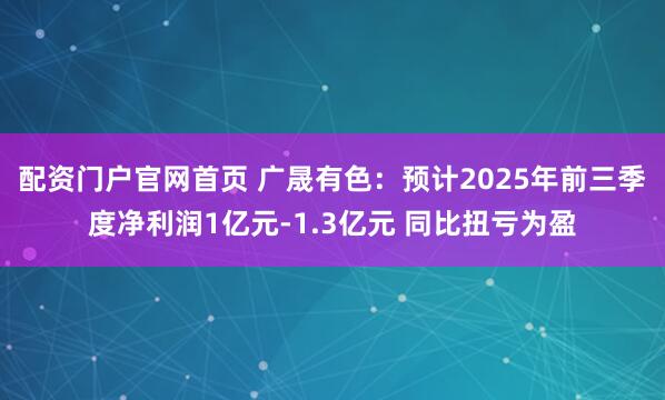 配资门户官网首页 广晟有色:预计2025年前三季度净利润1亿元-1.3亿元 同比扭亏为盈