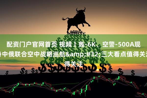 配资门户官网首页 视频丨轰-6K、空警-500A现身中俄联合空中战略巡航 三大看点值得关注