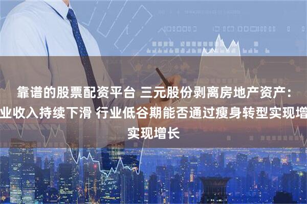 靠谱的股票配资平台 三元股份剥离房地产资产：营业收入持续下滑 行业低谷期能否通过瘦身转型实现增长